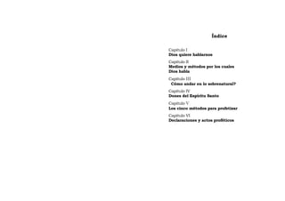 Índice
Capitulo I
Dios quiere hablarnos
Capítulo II
Medios y métodos por los cuales
Dios habla
Capítulo III
Cómo andar en lo sobrenatural?
Capítulo IV
Dones del Espíritu Santo
Capitulo V
Los cinco métodos para profetizar
Capítulo VI
Declaraciones y actos proféticos
 