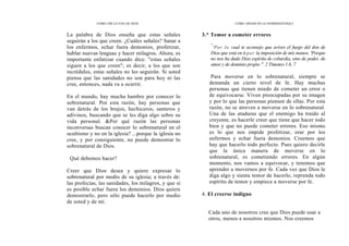 CÓMO OÍR LA VOZ DE DIOS
La palabra de Dios enseña que estas señales
seguirán a los que creen. ¿Cuáles señales? Sanar a
los enfermos, echar fuera demonios, profetizar,
hablar nuevas lenguas y hacer milagros. Ahora, es
importante enfatizar cuando dice: "estas señales
siguen a los que creen"; es decir, a los que son
incrédulos, estas señales no les seguirán. Si usted
piensa que las sanidades no son para hoy ni las
cree, entonces, nada va a ocurrir.
En el mundo, hay mucha hambre por conocer lo
sobrenatural. Por esta razón, hay personas que
van detrás de los brujos, hechiceros, santeros y
adivinos, buscando que se les diga algo sobre su
vida personal. &Por qué razón las personas
inconversas buscan conocer lo sobrenatural en el
ocultismo y no en la iglesia? ...porque la iglesia no
cree, y por consiguiente, no puede demostrar lo
sobrenatural de Dios.
Qué debemos hacer?
Creer que Dios desea y quiere expresar lo
sobrenatural por medio de su iglesia; a través de:
las profecías, las sanidades, los milagros, y que sí
es posible echar fuera los demonios. Dios quiere
demostrarlo, pero sólo puede hacerlo por medio
de usted y de mí.
CÓMO ANDAR EN LO SOBRENATURAL?
3.* Temor a cometer errores
"
'Por lo cual te aconsejo que avives el fuego del don de
Dios que está en ti por la imposición de mis manos. 'Porque
no nos ha dado Dios espíritu de cobardía, sino de poder, de
amor y de dominio propio ". 2 Timoteo 1.6, 7
Para moverse en lo sobrenatural, siempre se
demanda un cierto nivel de fe. Hay muchas
personas que tienen miedo de cometer un error o
de equivocarse. Viven preocupadas por su imagen
y por lo que las personas piensen de ellas. Por esta
razón, no se atreven a moverse en lo sobrenatural.
Una de las ataduras que el enemigo ha traído al
creyente, es hacerle creer que tiene que hacer todo
bien y que no puede cometer errores. Eso mismo
es lo que nos impide profetizar, orar por los
enfermos y echar fuera demonios. Creemos que
hay que hacerlo todo perfecto. Pues quiero decirle
que la única manera de moverse en lo
sobrenatural, es cometiendo errores. En algún
momento, nos vamos a equivocar, y tenemos que
aprender a movernos por fe. Cada vez que Dios le
diga algo y sienta temor de hacerlo, reprenda todo
espíritu de temor y empiece a moverse por fe.
4. El creerse indigno
Cada uno de nosotros cree que Dios puede usar a
otros, menos a nosotros mismos. Nos creemos
 
