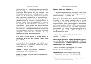 CÓMO OÍR LA VOZ DE DIOS
Reino de Dios ni a sus dimensiones sobrenaturales.
Para el tiempo de los apóstoles, el mundo estaba
controlado políticamente por los romanos, pero
influenciado culturalmente por los griegos, los cuales
fueron una de las mayores fortalezas de oposición
para el cristiano. Los espíritus de intelectualismo y
racionalismo impidieron a muchos creer que Cristo
había resucitado de la muerte. Las universidades de
la época estaban llenas de este espíritu. Sin embargo,
los espíritus de intelectualismo, racionalismo, or-
gullo, debate y mente idólatra son, también, espíritus
gobernantes aún hoy día en muchos sistemas actuales
de educación. Los primeros apóstoles tuvieron que
confrontar a estos espíritus; y nosotros no seremos la
excepción; igualmente los cristianos de hoy,
debemos confrontar la misma oposición.
Las diosas Atenea, Sophia y Diana forman la
estructura principal que sostiene estas líneas
pensamiento.
Atenea: Es la diosa griega que odia todo lo apos-
tólico, profético y sobrenatural. Simboliza la razón y
la sabiduría para los griegos.
Sophia: Es la diosa de la sabiduría y del amor al
conocimiento sobre todas las cosas.
Diana: Es la diosa religiosa, también conocida como
la reina del cielo.
¿CÓMO ANDAR EN LO SOBRENATURAL?
Leamos lo que dice la Palabra:
"S
...derribando argumentos y toda altivez que se levanta contra
el conocimiento de Dios, y llevando cautivo todo pensamiento a la
obediencia a Cristo... " 2 Corintios 10.5
Una de las traducciones dice: "Nosotros derribamos
sofismas13
y toda cabeza orgullosa que se levante
contra el conocimiento de Dios". Los sofistas fueron
filósofos griegos que se especializaban en la retórica y
en la argumentación dialéctica. Ellos eran maestros,
filósofos y profesionales que elaboraban argumentos
complicados. Los griegos buscaban sabiduría mien-
tras que los judíos buscaban señales. El sofisma es un
engaño del mismo diablo.
'22
Porque los judíos piden señales, y los griegos buscan
sabiduría..." 1 Corintios 1.22
Los griegos inundaron todo el mundo occidental
con esta filosofía, incluyendo los Estados Unidos de
América y Europa. La finalidad de este espíritu ha
sido gobernar todo el mundo.
Cuáles son algunas características de la cultura
griega o del espíritu de Grecia?
• El humanismo. Esta filosofía comenzó con
Heráclito al destronar a Dios del centro de
13
Razonamiento que sólo es lógicamente correcto en apariencia, y que es
concebido con la intención de inducir a error.
 