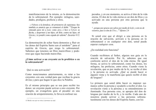 CÓMO OÍR LA VOZ DE DIOS
manifestaciones de la misma, es la demostración
de lo sobrenatural. Por ejemplo: milagros, sani-
dades, prodigios, profecía y otros.
12 Volveos a la fortaleza, oh prisioneros de esperanza; hoy
también os anuncio que os restauraré el doble. 13
Porque he
entesado para mí a Juda como arco, e hice a Efraín su
flecha, y despertaré a tus hijos, oh Sión, contra tus hijos, oh
Grecia, y te pondré como espada de valiente". Zacarías 9.12,
13
La demostración de echar fuera demonios y fluir en
los dones del Espíritu Santo son el antídoto13
para el
espíritu de Grecia, que niega lo sobrenatural.
Sabemos que tenemos un Dios maravilloso y pode-
roso que sigue haciendo maravillas.
¿Cómo activar a un creyente en lo profético o en
lo sobrenatural?
Qué es una activación?
Como mencionamos anteriormente, es retar a los
creyentes con una verdad para que reciban la gracia
divina y para que hagan lo que dice la Palabra.
Es el mismo principio que se usa para recibir los
dones: un creyente puede activar a otro creyente. Por
ejemplo, un evangelista guía al pecador en una
oración de arrepentimiento, lo lleva a confesar sus
15 Medio con que se evita o previene un mal.
CÓMo ANDAR EN LO SOBRENATURAL?
pecados, y en ese momento, se activa el don de la vida
eterna. El don de la vida eterna es un don de Dios y es
activado en una persona por otra persona que le
ayuda.
°...porque por gracia sois salvos por medio de la fe; y esto no de
vosotros, pues es don de Dios..." Efesios 2.8
Si usted cree que al dirigir a una persona en la
oración de salvación, activará a la persona en lo
sobrenatural o en cualquier otro don, usted puede
esperar cualquier cosa.
¿En realidad esto funciona?
Cuando recibimos al Señor, alguien nos guía en la
oración de salvación. Por fe, sabemos que esa
confesión activó el don de la vida eterna. De igual
forma, se activa lo sobrenatural, como los dones, los
milagros, las profecías, entre otros. Cuando viene la
revelación, que es por medio de la fe, se recibe el don
y la persona es activada. ¿Qué se puede hacer si
alguien viene y le manifiesta que quiere recibir el don
de lenguas?
Lo primero que usted debe hacer es imponer sus
manos sobre la persona y ayudarle a recibir el don. La
revelación viene a la persona y su entendimiento es
iluminado. Esa persona cree, se apropia del don de
lenguas por medio de la fe, y lo recibe. Cada uno de
nosotros puede activar a las personas sobrena-
turalmente con los dones del Espíritu Santo, con los
 