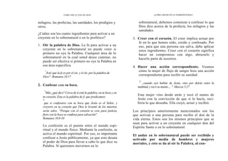 CÓMO OÍR LA VOZ DE DIOS
milagros, las profecías, las sanidades, los prodigios y
otros.
¿Cuáles son los cuatro ingredientes para activar a un
creyente en lo sobrenatural o en lo profético?
1. Oír la palabra de Dios. La fe para activar a un
creyente en lo sobrenatural no puede venir si
primero no oye la Palabra. Cualquier área de lo
sobrenatural en la cual usted desee caminar, no
puede ser efectiva si primero no oye la Palabra en
esa área específica.
"
Así que la fe es por el oír, y el oír, por la palabra de
Dios". Romanos 10.17
2. Confesar con su boca.
"
'Más ¿qué dice? Cerca de ti está la palabra, en tu boca y en
tu corazón. Esta es la palabra de fe que predicamos:
9
que si confesares con tu boca que Jesús es el Señor, y
creyeres en tu corazón que Dios le levantó de los muertos,
serás salvo. '
°Porque con el corazón se cree para justicia,
fiero con la boca se confiesa para salvación".
Romanos 10.8-10
La confesión es el puente entre el mundo espi-
ritual y el mundo físico. Mediante la confesión, se
activa el mundo espiritual. Por eso, es importante
confesar a Jesús públicamente, ya que esto desata
el poder de Dios para llevar a cabo lo que dice su
Palabra. Si queremos movernos en lo
¿CÓMO ANDAR EN LO SOBRENATURAL?
sobrenatural, debemos comenzar a confesar lo que
Dios dice acerca de la profecía, los milagros y las
sanidades.
3. Creer con el corazón. El creer implica actuar por
fe en lo que hemos oído, creído y confesado. Por
eso, para que una persona sea salva, debe aplicar
estos ingredientes. Creer con el corazón significa
hacer un compromiso con algo, abrazarlo y
hacerlo parte de nosotros.
4. Hacer una acción correspondiente. Veamos
cómo la mujer de flujo de sangre hizo una acción
correspondiente para recibir su sanidad.
'2'
...cuando oyó hablar de Jesús, vino por detrás entre la
multitud, y tocó su manto.... ". Marcos 5.27
Esta mujer vino desde atrás y tocó el manto de
Jesús con la convicción de que si lo hacía, reci-
biría lo que deseaba. Ella creyó, actuó y recibió.
Los principios anteriormente mencionados son los
que activan a una persona para recibir el don de la
vida eterna. Estos son los mismos principios que se
usan para activar a un creyente en cualquier don del
Espíritu Santo o en lo sobrenatural.
El andar en lo sobrenatural puede ser recibido y
activado por media de hombres y mujeres
mortales, y esto se da al oír la Palabra, al con-
 