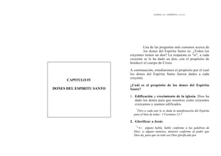 DONES DEL ESPÍRITU SANTO
Una de las preguntas más comunes acerca de
los dones del Espíritu Santo es: ¿Todos los
creyentes tienen un don? La respuesta es "sí", a cada
creyente se le ha dado un don, con el propósito de
bendecir el cuerpo de Cristo.
CAPITULO IV
DONES DEL ESPIRITU SANTO
A continuación, estudiaremos el propósito por el cual
los dones del Espíritu Santo fueron dados a cada
creyente.
¿Cuál es el propósito de los dones del Espíritu
Santo?
1. Edificación y crecimiento de la iglesia. Dios ha
dado los dones para que nosotros como creyentes
crezcamos y seamos edificados.
"'
Pero a cada uno le es dada la manifestación del Espíritu
para el bien de todos'
: 1 Corintios 12.7
2. Glorificar a Jesús
"
" S i alguno habla, hable conforme a las palabras de
Dios; si alguno ministra, ministre conforme al poder que
Dios da, para que en todo sea Dios glorificado por
 