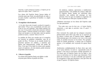 CÓMO OÍR LA VOZ DE DIOS
Jesucristo, a quien pertenecen la gloria y el imperio por los
siglos de los siglos. Amén". 1 Pedro 4.11
Los dones del Espíritu Santo fueron dados al
creyente para que Jesús sea glorificado en todo, y
no para exaltar o glorificar al hombre o a algún
ministerio.
3. Evangelizar efectivamente
"15Y les dijo: Id por todo el mundo y predicad el evangelio a
toda criatura. '6
El que crea y sea bautizado, será salvo; pero
el que no crea, será condenado. "
Estas señales seguirán a los
que creen: En mi nombre echarán fuera demonios, hablarán
nuevas lenguas, 18
tomarán serpientes en las manos y, aunque
beban cosa mortífera, no les hará daño; sobre los enfermos
pondrán sus manos, y sanarán". Marcos 16.15-18
La palabra de Dios nos enseña que el evangelio
no consiste en palabras solamente, sino en el
poder de Dios. Vivimos en un mundo donde las
personas quieren ver señales, y tenemos que
darles una demostración visible del poder de
Dios. Creo que El ha dado los dones para equipar
mejor a la iglesia y, de esta manera, poder alcanzar
al perdido efectivamente.
4. Liberar al pueblo
Los dones del Espíritu Santo son dados a cada
creyente para liberar al pueblo de Dios
DONES DEL ESPÍRITU SANTO
de ataduras, cadenas, opresiones y maldiciones
generacionales. Una palabra de ciencia, dada por
el Espíritu Santo, puede ser suficiente para
descubrir una atadura del enemigo en una
persona. Una vez que esa atadura es expuesta a la
luz, la persona es libre por el poder de Dios.
¿Podemos movernos en los dones del Espíritu cada
vez que queramos?
.."
Pero todas estas cosas las hace uno y el mismo Espíritu,
repartiendo a cada uno en particular como Él quiere". 1
Corintios 12.11
Este versículo fue usado por los antiguos creyentes
pentecostales para decir que ellos no se mueven en
los dones a menos que el Espíritu Santo "quiera".
Ellos piensan que si no sienten, si no ven o si no oyen
nada, no pueden moverse en los dones. Por ejemplo,
usted no puede profetizar, a menos que el Espíritu
quiera, y en realidad, este versículo no quiere decir
eso.
Analicemos cuidadosamente la frase clave que está
en el verso anterior, la cual es: "
repartiendo como él
quiere". Una cosa es movernos cuando queramos en
los dones que el Espíritu Santo nos ha dado y otra
cosa es movernos en los dones que deseamos. Esta
parte del versículo 11 nos da a entender que nosotros
no escogemos el don que deseamos, sino que Dios da
el que El quiere. El Espíritu Santo
 