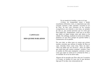 DIOS QUIERE HABLARNOS
En un mundo de tinieblas, como en el que
vivimos, de inseguridad, temor y donde
escuchamos diferentes voces, es importante que todo
creyente, ministro y líder, aprenda a escuchar la voz
de Dios. Se han visto extremos en los círculos
evangelísticos con relación a este tema, un ejemplo
de esto es, que existen personas que no creen que
Dios habla hoy. Simplemente, creen que es un Dios
que habló en algún tiempo, pero que ahora se ha
callado. Sin embargo, mediante la lectura de la Biblia,
podemos ver que Dios siempre ha querido hablar y
comunicarse con su pueblo.
CAPITULO I
DIOS QUIERE HABLARNOS
Por otro lado, se debe tener en cuenta que existen
muchos creyentes que utilizan el nombre de Dios en
vano, diciendo frases como éstas "Dios me dijo",
"Dios me habló que me divorcie", "Dios me habló
que usted tiene que casarse conmigo", etcétera. Usan
el nombre de Dios para manipular, controlar y hacer
cosas que están en contra de la voluntad de Dios; y
en realidad, El no les ha dicho nada.
Algunos de los pecados que Dios odia son: la mentira
y el tomar, su nombre en vano, por lo que declarar
algo que El no dijo, trae consecuencias de
 