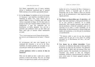 CÓMO OÍR LA VOZ DE DIOS
DONES DEL ESPÍRITU SANTO
Los dones espirituales son el único atributo
divino o bendición espiritual que el apóstol
Pablo declara a los corintios que pueden desear.
3. Avivar los dones. La palabra avivar en el griego
es "anaopureo ", que significa encender de nuevo,
mantener la llama viva. Aquí vemos que el
apóstol Pablo le dice a Timoteo que tiene que
volver a encender el fuego. Si él le dice esto, es
porque el don que Timoteo había recibido en su
ordenación, y que fue impartido por el
presbiterio, se había apagado. Eso nos da a
entender que podemos tener un don dado por
Dios, pero que es nuestro deber mantenerlo
avivado.
"6
Por lo cual aconsejo que avives el fuego del don de Dios
que está en ti, por la imposición de mis manos". 2 Timoteo
1.6
medio de la fe y la gracia de Dios. Comience a
practicar ahora, y recuerde que el don se
desarrolla con el uso. Pídale a Dios en oración
que le dé un pensamiento o una impresión para
alguna persona.
4. Los dones se desarrollan por el ejercicio y el
uso. Todo don espiritual y toda gracia de Dios, si
no se usa, ejercita o practica, no se puede
desarrollar. Hay muchas personas que tienen el
don de profecía y el don de sanidades, pero no lo
ejercitan ni lo usan, y como resultado, no lo
desarrollan. El discernimiento es desarrollado por
medio de la práctica, y no sólo por la enseñanza
y la predicación.
"14
El alimento sólido es para los que han alcanzado
madures para los que por el uso tienen los sentidos
ejercitados en el discernimiento del bien y del mal".
Hebreos 5. 14
El avivamiento del don está basado en la
voluntad del creyente y no en la de Dios.
También, los dones pueden ser avivados en un
creyente por medio de un apóstol de Dios.
¿Cómo podemos volver a avivar el don en
nosotros?
Dios nos ha dado un don a cada uno y quiere
usarnos a través del mismo. Por eso, no tenga
temor si se equivoca al usarlo, active su don por
5. Los dones no se deben descuidar. Como
creyentes, no debemos descuidar el don que Dios
ha puesto en cada uno de nosotros. No debemos
abusar de él ni darle mal uso porque Dios nos
pedirá cuentas. He encontrado un sinnúmero de
creyentes que tienen el don de milagros,
sanidades, profecía, discernimiento de espíritus,
entre otros, pero lo tienen apagado porque lo
descuidaron.
 
