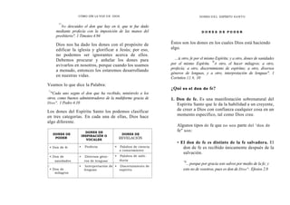 CÓMO OÍR LA VOZ DE DIOS
""
No descuides el don que hay en ti, que te fue dado
mediante profecía con la imposición de las manos del
presbiterio". 1 Timoteo 4.94
Dios nos ha dado los dones con el propósito de
edificar la iglesia y glorificar a Jesús; por eso,
no podemos ser ignorantes acerca de ellos.
Debemos procurar y anhelar los dones para
avivarlos en nosotros, porque cuando los usamos
a menudo, entonces los estaremos desarrollando
en nuestras vidas.
Veamos lo que dice la Palabra:
"
'°Cada uno según el don que ha recibido, minístrelo a los
otros, como buenos administradores de la multiforme gracia de
Dios". 1 Pedro 4.10
Los dones del Espíritu Santo los podemos clasificar
en tres categorías. En cada una de ellas, Dios hace
algo diferente.
DONES DE
PODER
DONES DE
INSPIRACIÓN O
VOCALES
DONES DE
REVELACIÓN
• Don de fe • Profecía • Palabra de ciencia
o conocimiento
• Don de
sanidades
• Diversos géne-
ros de lenguas
• Palabra de sabi-
duría
_
• Don de
milagros
• Interpretación de
lenguas
• Discernimiento de
espíritu
DONES DE L ESPÍRITU S ANTO
D O N E S D E P O D E R
Éstos son los dones en los cuales Dios está haciendo
algo.
...a otro, fe por el mismo Espíritu; y a otro, dones de sanidades
por el mismo Espíritu.
'0
A otro, el hacer milagros; a otro,
profecía; a otro, discernimiento de espíritus; a otro, diversos
géneros de lenguas, y a otro, interpretación de lenguas". 1
Corintios 12.9, 10
¿Qué es el don de fe?
1. Don de fe. Es una manifestación sobrenatural del
Espíritu Santo que le da la habilidad a un creyente,
de creer a Dios con confianza cualquier cosa en un
momento específico, tal como Dios cree.
Algunos tipos de fe que no son parte del "don de
fe" son:
• El don de fe es distinto de la fe salvadora. El
don de fe es recibido únicamente después de la
salvación.
"8
.. porque por gracia sois salvos por medio de la fe; y
esto no de vosotros, pues es don de Dios". Efesios 2.8
 