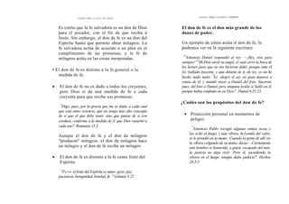 CÓMO OÍR LA VOZ DE DIOS
Es cierto que la fe salvadora es un don de Dios
para cl pecador, con el fin de que reciba a
Jesús. Sin embargo, el don de fe es un don del
Espíritu Santo que permite obrar milagros. La
fe salvadora actúa de acuerdo a un plan en el
cumplimiento de las promesas, y la fe de
milagros actúa en las cosas inesperadas.
• El don de fe es distinto a la fe general o la
medida de fe.
• El don de fe no es dado a todos los creyentes,
pero Dios sí da una medida de fe a cada
creyente para que reciba sus promesas.
"
'Digo, pues, por la gracia que me es dada, a cada cual
que está entre vosotros, que no tenga más alto concepto
de sí que el que debe tener, sino que piense de sí con
cordura, conforme a la medida de fe que Dios repartió a
cada uno". Romanos 12.3
Aunque el don de fe y el don de milagros
"producen" milagros, el don de milagros hace
un milagro y el don de fe recibe un milagro.
• El don de fe es distinto a la fe como fruto del
Espíritu.
"
'Pero el fruto del Espíritu es amor, gozo, paz,
paciencia, benignidad, bondad, fe. " Gálatas 5.22
DONES DEL ESPÍRITU SANTO
El don de fe es el don más grande de los
dones de poder.
Un ejemplo de cómo actúa el don de fe, lo
podemos ver en la siguiente escritura:
'21
Entonces Daniel respondió al rey: —¡Rey, vive para
siempre! 22
MiDios envió su ángel, el cual cerró la boca de
los leones para que no me hicieran dañó, porque ante él
fui hallado inocente, y aun delante de ti, oh rey, yo no he
hecho nada malo. "
Se alegró el rey en gran manera a
causa de él, y mandó sacar a Daniel del foso. Sacaron,
pues, del foso a Daniel, pero ninguna lesión se halló en él,
porque había confiado en su Dios". Daniel 6.21-23
¿Cuáles son los propósitos del don de fe?
• Protección personal en momentos de
peligro.
"'
Entonces Pablo recogió algunas ramas secas y
las echó al fuego, y una víbora, hz1yendo del calor,
se le prendió en la mano. `
Cuando la gente de allí vio
la víbora colgando de su mano, decía:—Ciertamente
este hombre es homicida, a quien, escapado del mar,
la justicia no deja vivir. '
Pero él, sacudiendo la
víbora en el fuego, ningún daño padeció". Hechos
28.3-5
 