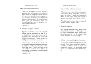 Cómo OÍR LA VOZ DE DIOS
• Recibir sustento sobrenatural.
'2
1legó a él una palabra de Jehová, que decía:
apartate de aquí, vuelve al oriente y escóndete en el
arroyo Querit, que está frente al Jordán. 'Beberás
del arroyo,- yo he mandado a los cuervos que te den
allí de comer». 5
El partió e hizo conforme a la
palabra de Jehová, pues se fue y vivió junto al
arroyo Querit, que está frente al Jordán. '
Los
cuervos le traían pan y carne por la mañana y por
la tarde, y bebía del arroyo"
1 Reyes 17.2-6
• Impartir disciplina espiritual.
Aquellos individuos que han cometido
ofensas graves, por medio del don de fe,
se disciplinan. Como fue el caso de los
muchachos que se burlaron de Eliseo y le
gritaron improperios. Cuando Eliseo los
maldijo, se los comieron unos osos.
`
'Después Eliseo salió de allí hacia Bet-el. Subía
por el camino, cuando unos muchachos salieron de
la ciudad y se burlaban de él, diciendo: <<Sube,
calvo! ¡Sube, calvo!». 24
Miró él hacia atrás, los vio
y los maldijo en nombre de Jehová. Salieron dos
osos del monte y despedazaron a cuarenta y dos de
esos muchachos".
2 Reyes 2.23, 24
DONES DEL ESPÍRITU SANTO
• Ganar batallas sobrenaturalmente.
"10
Josué hizo como le dijo Moisés y salió a pelear
contra Amalec. Moisés, Aarón y Hur subieron a la
cumbre del collado. "
Y sucedía que cuando ababa
Moisés su mano, Israel vencía; pero cuando él
bajaba su mano, vencía Amalec". Éxodo 17.10, 11
"30
Porla fe cayeron los muros de Jericó después de
rodearlos siete días"
. Hebreos 11.30
• Resucitar muertos.
Hay muchas personas que fueron resu-
citadas de los muertos en el Antiguo y en
el Nuevo Testamento. Esto quiere decir
que el don de fe y el de milagros han
estado presentes desde ese tiempo.
• Liberar a personas de espíritus inmundos.
"
Y hacía Dios milagros extraordinarios por mano
de Pablo, 12
de tal manera que hasta los pañuelos o
delantales que habían tocado su cuerpo eran
llevados a los enfermos, y las enfermedades se iban
de ellos, y los espíritus malos salían"
. Hechos 19.11,
12
 