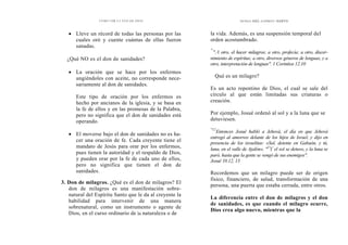 CÓMO OÍR LA VOZ DE DIOS
• Lleve un récord de todas las personas por las
cuales oró y cuente cuántas de ellas fueron
sanadas.
¿Qué NO es el don de sanidades?
• La oración que se hace por los enfermos
ungiéndoles con aceite, no corresponde nece-
sariamente al don de sanidades.
Este tipo de oración por los enfermos es
hecho por ancianos de la iglesia, y se basa en
la fe de ellos y en las promesas de la Palabra,
pero no significa que el don de sanidades está
operando.
• El moverse bajo el don de sanidades no es ha-
cer una oración de fe. Cada creyente tiene el
mandato de Jesús para orar por los enfermos,
pues tienen la autoridad y el respaldo de Dios,
y pueden orar por la fe de cada uno de ellos,
pero no significa que tienen el don de
sanidades.
3. Don de milagros. ¿Qué es el don de milagros? El
don de milagros es una manifestación sobre-
natural del Espíritu Santo que le da al creyente la
habilidad para intervenir de una manera
sobrenatural, como un instrumento o agente de
Dios, en el curso ordinario de la naturaleza o de
DONES DEL ESPÍRITU SANTO
la vida. Además, es una suspensión temporal del
orden acostumbrado.
"'
°A otro, el hacer milagros; a otro, profecía; a otro, discer-
nimiento de espíritus; a otro, diversos géneros de lenguas, y a
otro, interpretación de lenguas". 1 Corintios 12.10
Qué es un milagro?
Es un acto repentino de Dios, el cual se sale del
círculo al que están limitadas sus criaturas o
creación.
Por ejemplo, Josué ordenó al sol y a la luna que se
detuviesen.
"12
Entonces Josué habló a Jehová, el día en que Jehová
entregó al amorreo delante de los hijos de Israel, y dijo en
presencia de los israelitas: «Sol, detente en Gabaón, y tú,
luna, en el valle de Ajalón». "3
Y el sol se detuvo, y la luna se
paró, hasta que la gente se vengó de sus enemigos".
Josué 10.12, 13
Recordemos que un milagro puede ser de origen
físico, financiero, de salud, transformación de una
persona, una puerta que estaba cerrada, entre otros.
La diferencia entre el don de milagros y el don
de sanidades, es que cuando el milagro ocurre,
Dios crea algo nuevo, mientras que la
 