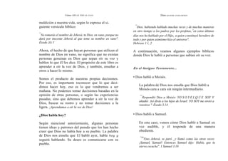 Cómo OÍR LA VOZ DE DIOS
maldición a nuestra vida, según lo expresa el si-
guiente versículo bíblico:
"'
No tomarás el nombre de Jehová, tu Dios, en vano, porque no
dará por inocente Jehová al que tome su nombre en vano".
Éxodo 20.7
Ahora, el hecho de que hayan personas que utilicen el
nombre de Dios en vano, no significa que no existan
personas genuinas en Dios que sepan oír su voz y
hablen lo que El les dice. El propósito de este libro es
aprender a oír la voz de Dios, y también, enseñar a
otros a hacer lo mismo.
Somos el producto de nuestras propias decisiones.
Por eso, es importante reconocer que lo que deci-
dimos hacer hoy, eso es lo que vendremos a ser
mañana. No podemos tomar decisiones basadas en la
opinión de otras personas, o según las experiencias
pasadas, sino que debemos aprender a oír la voz de
Dios, buscar su rostro y no tomar decisiones a la
ligera. ¡Aprendamos a oír la voz de Dios!
¿Dios habla hoy?
Según mencioné anteriormente, algunas personas
tienen ideas y patrones del pasado que los han hecho
creer que Dios no habla hoy a su pueblo. La palabra
de Dios nos enseña que El habló ayer, habla hoy y
seguirá hablando. Su deseo es comunicarse con su
pueblo.
Dios QUIERE HABLARNOS
"'
Dios, habiendo hablado muchas veces y de muchas maneras
en otro tiempo a los padres por los profetas,
t
en estos últimos
días nos ha hablado por el Hijo, a quien constituyó heredero de
todo y por quien asimismo hizo el universo".
Hebreos 1.1, 2
A continuación, veamos algunos ejemplos bíblicos
donde Dios le habló a personas que sabían oír su voz.
En el Antiguo Testamento...
• Dios habló a Moisés.
La palabra de Dios nos enseña que Dios habló a
Moisés cara a cara sin ningún intermediario.
""
Respondió Dios a Moisés: YO S O Y E L Q U E SOY Y
añadió: Así dirás a los hijos de Israel: YO SOY me envió a
vosotros ". Éxodo 3.14
• Dios habló a Samuel.
En este caso, vemos cómo Dios habló a Samuel en
voz audible, y él responde de una manera
obediente.
"10
Vino Jehová, se paró _y llamó como las otras veces:
¡Samuel, Samuel! Entonces Samuel dijo: Habla, que tu
siervo escucha". 1 Samuel 3.10
 