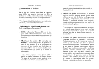 Como OÍR LA VOZ DE DIOS DONES DEL ESPÍRITU SANTO
¿Qué es el don de profecía?
Es un don del Espíritu Santo dado al creyente,
para hablar una palabra inspirada por Dios y
declarar su verdad con osadía; con el propósito de
exhortar, consolar y edificar al cuerpo de Cristo.
"'
Pero el que profetisa habla a los hombres para edificación,
exhortación y consolación". 1 Corintios 14.3
Cuáles son los propósitos del don de pro-
fecía en el Nuevo Testamento?
• Hablar sobrenaturalmente. El don de len-
guas habla sobrenaturalmente a Dios, pero el
don de profecía habla sobrenaturalmente a los
hombres.
• Manifestar lo oculto del corazón del
hombre. Cuando una palabra de profecía es
dada a una persona y se le descubren los
secretos de su corazón, ese individuo re-
conoce que Dios está en nuestro medio, viene
al conocimiento de Cristo y el Señor es
glorificado.
"'
Pero si todos profetizan, y entra algún incrédulo o
indocto, por todos es convencido, por todos es juzgado;
25
lo oculto de su corazón se hace manifiesto; y así,
postrándose sobre el rostro, adorará a Dios, decla-
rando que verdaderamente Dios está entre vosotros". 1
Corintios 14.24, 25
• Edificar la iglesia. Literalmente, la palabra
edificar significa levantar. Como vemos, esta
palabra va más allá de hablar en lenguas, ya
que éstas, simplemente, nos edifican o nos
levantan a nosotros mismos. Sin embargo,
cuando recibimos una profecía, ésta edifica y
levanta a toda la iglesia.
"S
Yo desearía que todos vosotros hablarais en lenguas,
pero más aún que profetizarais, porque mayor es el que
profetisa que el que habla en lenguas, a no ser que las
interprete para que la iglesia reciba edificación". 1
Corintios 14.5
• Exhortar a la iglesia. Literalmente, la palabra
exhortar significa un llamado a acercarse.
Tradicionalmente, se le interpreta como el
aliento y el consuelo que trae la palabra
profética cuando es dada a nuestra vida, donde
se nos hace un llamado a acercarnos a Dios.
Después que recibimos una palabra profética
genuina, nuestro corazón debe estar más
sensible y más cerca de Dios. También, esa
misma palabra nos trae aliento y consuelo. Hay
un sinnúmero de personas que se llaman
profetas y las palabras proféticas que dan son
de muerte y destrucción todo el tiempo.
Deseche ese tipo de profecías, no las reciba
 