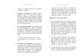 C Ó M O O Í R L A V O Z D E D I O S
porque no vienen de Dios y no están de
acuerdo a su palabra.
• Consolar a la iglesia. La palabra consolar
significa alivio en tiempo de prueba o
dificultad. Algunas veces, estamos pasando
por momentos de pruebas difíciles en nuestra
vida, pero Dios, que conoce nuestra condición,
nos trae una palabra profética y nos consuela.
Sentimos que Dios nos abraza y nos deja saber
que El está con nosotros,
• Los creyentes aprenden. Esto significa que
los creyentes llegan a ser `sabios en el fluir de
los dones; se despierta en ellos una pasión por
conocer más lo sobrenatural, y cuando el don
de profecía se manifiesta, entonces aprenden
más, no sólo de ella, sino del resto de los
dones.
«3r
Podéis profetizar todos, uno por uno, para que
todos aprendan y todos sean exhortados': 1 Corintios
14.31
• Convencer a los incrédulos. Un ejemplo de
esto puede ser, cuando un incrédulo entra a
una iglesia y se le acerca alguien que le da una
profecía que habla a -su vida directamente,
descubriendo los secretos de su corazón, que
sólo él sabía. Entonces, este individuo es
convencido, se arrepiente de su pecado y
D O NES D ELE E S P Í R I T U SANTO
conoce a Jesús como Señor y Salvador. Es
tiempo de que la iglesia de Cristo manifieste lo
sobrenatural de Dios para que el incrédulo no
tenga que buscar fuentes diabólicas, sino que
venga a la iglesia del Señor y que El, por
medio de nosotros, revele su corazón.
¿Qué NO es el don de profecía?
• No es la predicación de la palabra de Dios;
porque predicar es, hablar las verdades bíblicas
que han sido investigadas y estudiadas. La
profecía es una improvisación por inspiración
del Espíritu Santo. La predicación proclama el
logos, que es la palabra escrita. La profecía
proclama el rhema, que es una palabra viva dada
por Dios en un momento específico. No es un
don para guiar a los creyentes, sino para
confirmar la voluntad de Dios.
• No es un don que profetiza todo el tiempo lo
malo. Algunas personas creen que este don es
para profetizar lo malo, los juicios y la con-
denación de Dios para las personas; pero la
realidad es, que este don es para edificar,
exhortar y consolar a su pueblo.
• El don de profecía no es igual que el oficio del
profeta. Cualquier creyente puede profetizar,
pero no todo creyente puede ser un profeta.
 