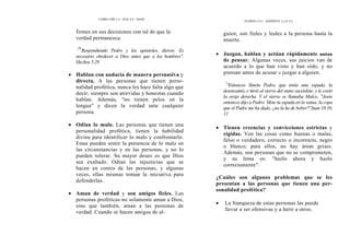 COMO OÍR L A VOZ D E DIOS
firmes en sus decisiones con tal de que la
verdad permanezca.
29
Respondiendo Pedro y los apóstoles, dieron: Es
necesario obedecer a Dios antes que a los hombres".
Hechos 5.29
• Hablan con audacia de manera persuasiva y
directa. A las personas que tienen perso-
nalidad profética, nunca les hace falta algo que
decir; siempre son atrevidas y honestas cuando
hablan. Además, "no tienen pelos en la
lengua" y dicen la verdad ante cualquier
persona.
• Odian lo malo. Las personas que tienen una
personalidad profética, tienen la habilidad
divina para identificar lo malo y confrontarlo.
Estas pueden sentir la presencia de lo malo en
las circunstancias y en las personas, y no lo
pueden tolerar. Su mayor deseo es que Dios
sea exaltado. Odian las injusticias que se
hacen en contra de las personas, y algunas
veces, ellas mismas toman la iniciativa para
defenderlas.
• Aman de verdad y son amigos fieles. Las
personas proféticas no solamente aman a Dios,
sino que también, aman a las personas de
verdad. Cuando se hacen amigos de al-
DONES D E L ESPÍRITU S A N T O
guien, son fieles y leales a la persona hasta la
muerte.
• Juzgan, hablan y actúan rápidamente antes
de pensar. Algunas veces, sus juicios van de
acuerdo a lo que han visto y han oído, y no
piensan antes de acusar o juzgar a alguien.
"
°Entonces Simón Pedro, que tenía una espada, la
desenvainó, e hirió al siervo del sumo sacerdote, y le cortó
la oreja derecha. Y el siervo se llamaba Malco. "Jesús
entonces dijo a Pedro: Mete tu espada en la vaina; la copa
que el Padre me ha dado, ¿no la he de beber?"Juan 18.10,
11
• Tienen creencias y convicciones estrictas y
rígidas. Ven las cosas como buenas o malas,
falso o verdadero, correcto o incorrecto, negro
o blanco; para ellos, no hay áreas grises.
Además, son personas que no se comprometen,
y su lema es: "hazlo ahora y hazlo
correctamente".
¿Cuáles son algunos problemas que se les
presentan a las personas que tienen una per-
sonalidad profética?
• La franqueza de estas personas las puede
llevar a ser ofensivas y a herir a otros.
 