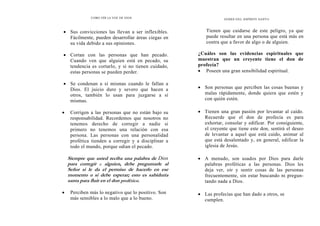 COMO OÍR LA VOZ DE DIOS
• Sus convicciones las llevan a ser inflexibles.
Fácilmente, pueden desarrollar áreas ciegas en
su vida debido a sus opiniones.
• Cortan con las personas que han pecado.
Cuando ven que alguien está en pecado, su
tendencia es cortarlo, y si no tienen cuidado,
estas personas se pueden perder.
• Se condenan a sí mismas cuando le fallan a
Dios. El juicio duro y severo que hacen a
otros, también lo usan para juzgarse a sí
mismas.
• Corrigen a las personas que no están bajo su
responsabilidad. Recordemos que nosotros no
tenemos derecho de corregir a nadie si
primero no tenemos una relación con esa
persona. Las personas con una personalidad
profética tienden a corregir y a disciplinar a
todo el mundo, porque odian el pecado.
Siempre que usted reciba una palabra de Dios
para corregir a alguien, debe preguntarle al
Señor si le da el permiso de hacerlo en ese
momento o si debe esperar; esto es sabiduría
santa para fluir en el don profético.
• Perciben más lo negativo que lo positivo. Son
más sensibles a lo malo que a lo bueno.
DONES DEL ESPÍRITU SANTO
Tienen que cuidarse de este peligro, ya que
puede resultar en una persona que está más en
contra que a favor de algo o de alguien.
¿Cuáles son las evidencias espirituales que
muestran que un creyente tiene el don de
profecía?
• Poseen una gran sensibilidad espiritual.
• Son personas que perciben las cosas buenas y
malas rápidamente, donde quiera que estén y
con quién estén.
• Tienen una gran pasión por levantar al caído.
Recuerde que el don de profecía es para
exhortar, consolar y edificar. Por consiguiente,
el creyente que tiene este don, sentirá el deseo
de levantar a aquel que está caído, animar al
que está desalentado y, en general, edificar la
iglesia de Jesús.
• A menudo, son usados por Dios para darle
palabras proféticas a las personas. Dios les
deja ver, oír y sentir cosas de las personas
frecuentemente, sin estar buscando ni pregun-
tando nada a Dios.
• Las profecías que han dado a otros, se
cumplen.
 