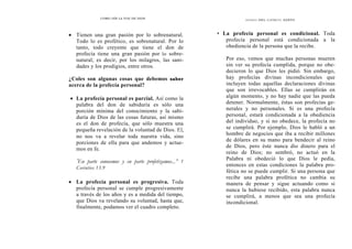COMO OÍR LA VOZ DE DIOS
• Tienen una gran pasión por lo sobrenatural.
Todo lo es profético, es sobrenatural. Por lo
tanto, todo creyente que tiene el don de
profecía tiene una gran pasión por lo sobre-
natural; es decir, por los milagros, las sani-
dades y los prodigios, entre otros.
¿Coles son algunas cosas que debemos saber
acerca de la profecía personal?
• La profecía personal es parcial. Así como la
palabra del don de sabiduría es sólo una
porción mínima del conocimiento y la sabi-
duría de Dios de las cosas futuras, así mismo
es el don de profecía, que sólo muestra una
pequeña revelación de la voluntad de Dios. El,
no nos va a revelar toda nuestra vida, sino
porciones de ella para que andemos y actue-
mos en fe.
'En parte conocemos y en parte profetizamos...” 1
Corintios 13.9
• La profecía personal es progresiva. Toda
profecía personal se cumple progresivamente
a través de los años y es a medida del tiempo,
que Dios va revelando su voluntad, hasta que,
finalmente, podamos ver el cuadro completo.
DONES DEL ESPÍRITU SANTO
• La profecía personal es condicional. Toda
profecía personal está condicionada a la
obediencia de la persona que la recibe.
Por eso, vemos que muchas personas mueren
sin ver su profecía cumplida, porque no obe-
decieron lo que Dios les pidió. Sin embargo,
hay profecías divinas incondicionales que
incluyen todas aquellas declaraciones divinas
que son irrevocables. Ellas se cumplirán en
algún momento, y no hay nadie que las pueda
detener. Normalmente, éstas son profecías ge-
nerales y no personales. Si es una profecía
personal, estará condicionada a la obediencia
del individuo, y si no obedece, la profecía no
se cumplirá. Por ejemplo, Dios le habló a un
hombre de negocios que iba a recibir millones
de dólares en su mano para bendecir al reino
de Dios, pero éste nunca dio dinero para el
reino de Dios; no sembró, no actuó en la
Palabra ni obedeció lo que Dios le pedía,
entonces en estas condiciones la palabra pro-
fética no se puede cumplir. Si una persona que
recibe una palabra profética no cambia su
manera de pensar y sigue actuando como si
nunca la hubiese recibido, esta palabra nunca
se cumplirá, a menos que sea una profecía
incondicional.
 
