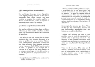 COMO OÍR LA VOZ DE DIOS
¿Qué son las profecías incondicionales?
Son aquellas que tienen que ver con el propósito
y con el plan general y universal de Dios para la
humanidad; nada puede impedir que estas
profecías se cumplan. Son profecías que Dios ya
declaró y serán llevadas a cabo sin importar lo
que suceda. Dios lo dijo y se cumplirá.
¿Cuáles son las profecías condicionales?
Son aquellas palabras proféticas dadas por Dios a
individuos, y éstas pueden cancelarse o elimi-
narse si el individuo no obedece a la condición
de la profecía.
Cada profecía debe ser juzgada en la congre-
gación por dos o tres personas. Recuerde, no se
juzga al profeta sino a la profecía. Algunas
veces, ciertos profetas que no están viviendo bien
sus vidas personales, traen palabras proféticas
exactas y precisas. En la Biblia, hay un montón
de ellos. El profeta no se cataloga por la
exactitud de su profecía, sino por la madurez de
su carácter; es decir, por el fruto del espíritu en
su vida. La profecía es juzgada de acuerdo a lo
siguiente:
• Cada profecía personal debe estar acorde con la
palabra escrita de Dios.
DONES DEL ESPÍRITU SANTO
"
"Tenemos también la palabra profética más segura,
a la cual hacéis bien en estar atentos como a una
antorcha que alumbra en lugar oscuro, hasta que el
día amanezca y el lucero de la mañana salga en
vuestros corazones. 20
Pero ante todo entended que
ninguna profecía de la Escritura es de interpretación
privada, '
'porque nunca la profecía fue traída por
voluntad humana, sino que los santos hombres de Dios
hablaron siendo inspirados por el Espíritu Santo". 2
Pedro 1.19-21
Por ejemplo, hay personas que dicen: "Dios
me dijo que deje a mi mujer y me case con
otra". Eso contradice la palabra de Dios, y por
lo tanto, no es de Dios; deséchelo.
También, hay personas que usan el don
profético como un medio de manipulación y
control sobre las personas; aun casan a las
personas, les dan llamados al ministerio, y en
realidad, estas profecías son resultado de la
carne; y a esto, Samuel le llamó pecado de
brujería.
Cada uno de nosotros, debe andar en el
espíritu y tener una relación cercana con Dios
para ser influenciados por el Espíritu Santo y
no por nuestra carne o por espíritus
demoníacos de adivinación.
 