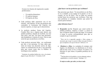DONES DEL ESPÍRITU SANTO
CÓMO OÍR LA VOZ DE DIOS
Existen tres fuentes de inspiración cuando
profetizamos:
− Un espíritu demoníaco
− El espíritu humano
− El Espíritu de Dios
• Cada profecía debe armonizar con el tes-
timonio_ del Espíritu. Si hay una profecía que
contradice el testimonio del Espíritu con
nuestro espíritu, es mejor que la descartemos.
• La profecía produce frutos del Espíritu.
Cuando Dios usa a alguien para darnos una
palabra profética, después de recibirla, nos trae
más amor, más paz, nos hace más pacientes,
más bondadosos y nuestra fe crece. Esto es una
serial de que esa profecía es de Dios.
• Cada profecía personal debe_ ser confirmada
por dos o tres personas. Es muy sabio que,
antes de tomar una decisión acerca de algo,
espere la confirmación de dos o tres personas
para que conste como dice la Palabra: lo
testifiquen otros también.
"Asimismo, los profetas hablen dos o tres, y los demás
fuguen lo que ellos dicen". 1 Corintios 14.29
¿Qué hacer con las profecías que recibimos?
Hay personas que dicen: "
Si esta profecía es de Dios,
se va a cumplir; yo la cuelgo en la pared y si no se
cumple, no era de Dios". Esa no debe ser nuestra
actitud hacia las profecías que recibimos. Para que
esas profecías se cumplan, tenemos que poner de
nuestra parte humana.
¿Qué debemos hacer?
• Responder en fe. Después que usted reciba la
palabra profética, empiece a actuar y a hacer lo
que el Espíritu Santo le pide que haga. El le guiará
a tomar la acción correspondiente para que se
cumpla lo que le prometió.
"
'Pero sin fe es imposible agradar a Dios, porque es
necesario que el que se acerca a Dios crea que él existe y
que recompensa a los que lo buscan". Hebreos 11.6
• Obedecer a Dios. La verdadera fe siempre está
ligada a la obediencia. La obediencia es el resul-
tado de dos cosas: el oír y el hacer. Si oímos y no
hacemos lo que oímos, la palabra profética no se
cumple.
22
Sed hacedores de la palabra y no tan solamente oidores,
engañándoos a vosotros mismos". Santiago 1.22
Es mejor no saber, que saber y no hacer nada.
 