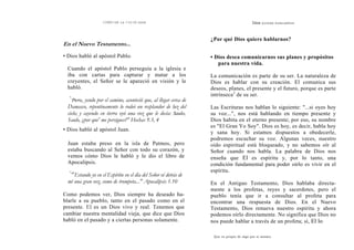 COMO OÍR LA VOZ DE DIOS
En el Nuevo Testamento...
• Dios habló al apóstol Pablo.
Cuando el apóstol Pablo perseguía a la iglesia e
iba con cartas para capturar y matar a los
creyentes, el Señor se le apareció en visión y le
habló.
"
'Pero, yendo por el camino, aconteció que, al llegar cerca de
Damasco, repentinamente lo rodeó un resplandor de luz del
cielo; y cayendo en tierra oyó una voz que le decía: Saulo,
Saulo, ¿por que' me persigues?" Hechas 9.3, 4
• Dios habló al apóstol Juan.
Juan estaba preso en la isla de Patmos, pero
estaba buscando al Señor con todo su corazón, y
vemos cómo Dios le habló y le dio el libro de
Apocalipsis.
''
'''
Estando yo en el Espíritu en el día del Señor oí detrás de
mí una gran voz, como de trompeta..." Apocalipsis 1.10
Como podemos ver, Dios siempre ha deseado ha-
blarle a su pueblo, tanto en el pasado como en el
presente. El es un Dios vivo y real. Tenemos que
cambiar nuestra mentalidad vieja, que dice que Dios
habló en el pasado y a ciertas personas solamente.
Dios QUIERE HABLARNOS
¿Por qué Dios quiere hablarnos?
• Dios desea comunicarnos sus planes y propósitos
para nuestra vida.
La comunicación es parte de su ser. La naturaleza de
Dios es hablar con su creación. El comunica sus
deseos, planes, el presente y el futuro, porque es parte
intrínseca2
de su ser.
Las Escrituras nos hablan lo siguiente: "...si oyes hoy
su voz...", nos está hablando en tiempo presente y
Dios habita en el eterno presente; por eso, su nombre
es "El Gran Yo Soy". Dios es hoy, es decir, habla hoy
y sana hoy. Si estamos dispuestos a obedecerle,
podremos escuchar su voz. Algunas veces, nuestro
oído espiritual está bloqueado, y no sabemos oír al
Señor cuando nos habla. La palabra de Dios nos
enseña que El es espíritu y, por lo tanto, una
condición fundamental para poder oírlo es vivir en el
espíritu.
En el Antiguo Testamento, Dios hablaba directa-
mente a los profetas, reyes y sacerdotes, pero el
pueblo tenía que ir a consultar al profeta para
encontrar una respuesta de Dios. En el Nuevo
Testamento, Dios renueva nuestro espíritu y ahora
podemos oírlo directamente. No significa que Dios no
nos puede hablar a través de un profeta; sí, El lo
Que es propio de algo por si mismo.
 