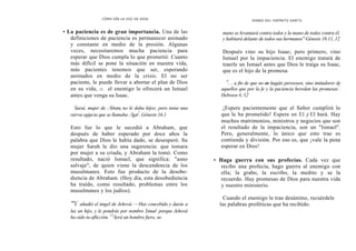 CÓMO OÍR LA VOZ DE DIOS
• La paciencia es de gran importancia. Una de las
definiciones de paciencia es permanecer animado
y constante en medio de la presión. Algunas
veces, necesitaremos mucha paciencia para
esperar que Dios cumpla lo que prometió. Cuanto
más difícil se pone la situación en nuestra vida,
más pacientes tenemos que ser, esperando
animados en medio de la crisis. El no ser
paciente, le puede llevar a abortar el plan de Dios
en su vida, o el enemigo le ofrecerá un Ismael
antes que venga su Isaac.
'
Saraí, mujer de Abram, no le daba hijos; pero tenía una
sierva egipcia que se llamaba Agar"
.Génesis 16.1
Esto fue lo que le sucedió a Abraham, que
después de haber esperado por doce años la
palabra que Dios le había dado, se desesperó. Su
mujer Sarah le dio una sugerencia: que tomara
por mujer a su criada, y Abraham la tomó. Como
resultado, nació Ismael, que significa: "asno
salvaje", de quien viene la descendencia de los
musulmanes. Esto fue producto de la desobe-
diencia de Abraham. (Hoy día, esta desobediencia
ha traído, como resultado, problemas entre los
musulmanes y los judíos).
"Y añadió el ángel de Jehová: —Has concebido y darás a
luz un hijo, y le pondrás por nombre Ismael porque Jehová
ha oído tu aflicción. 12
Será un hombre fiero, su
DONES DEL ESPÍRITU SANTO
mano se levantará contra todos y la mano de todos contra él,
y habitará delante de todos sus hermanos" Génesis 16.11, 12
Después vino su hijo Isaac; pero primero, vino
Ismael por la impaciencia. El enemigo tratará de
traerle un Ismael antes que Dios le traiga su Isaac,
que es el hijo de la promesa.
'2
... a fin de que no os hagáis perezosos, sino imitadores de
aquellos que por la fe y la paciencia heredan las promesas"
.
Hebreos 6.12
¡Espere pacientemente que el Señor cumplirá lo
que le ha prometido! Espere en El y El hará. Hay
muchos matrimonios, ministros y negocios que son
el resultado de la impaciencia, son un "Ismael".
Pero, generalmente, lo único que esto trae es
contienda y división. Por eso es, que ¡vale la pena
esperar en Dios!
• Haga guerra con sus profecías. Cada vez que
recibo una profecía, hago guerra al enemigo con
ella; la grabo, la escribo, la medito y se la
recuerdo. Hay promesas de Dios para nuestra vida
y nuestro ministerio.
Cuando el enemigo le trae desánimo, recuérdele
las palabras proféticas que ha recibido.
 