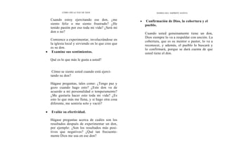 CÓMO OÍR LA VOZ DE DIOS
Cuando estoy ejercitando ese don, ¿me
siento feliz o me siento frustrado? ¿He
tenido pasión por eso toda mi vida? ¿Será mi
don o no?
Comience a experimentar, involucrándose en
la iglesia local y sirviendo en lo que cree que
es su don.
• Examine sus sentimientos.
Qué es lo que más le gusta a usted?
Cómo se siente usted cuando está ejerci-
tando su don?
Hágase preguntas, tales como: ¿Tengo paz y
gozo cuando hago esto? ¿Este don va de
acuerdo a mi personalidad o temperamento?
¿Me gustaría hacer esto toda mi vida? ¿Es
esto lo que más me llena, y si hago otra cosa
diferente, me sentiría solo y vació?
• Evalúe su efectividad.
Hágase preguntas acerca de cuáles son los
resultados después de experimentar un don,
por ejemplo: ¿Son los resultados más posi-
tivos que negativos? ¿Qué tan frecuente-
mente Dios me usa en ese don?
DONES DEL ESPÍRITU SANTO
• Confirmación de Dios, la cobertura y el
pueblo.
Cuando usted genuinamente tiene un don,
Dios siempre lo va a respaldar con unción. La
cobertura, que es su mentor o pastor, lo va a
reconocer, y además, el pueblo lo buscará y
lo confirmará, porque se dará cuenta de que
usted tiene el don.
 