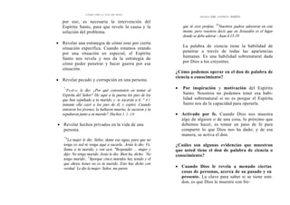 CÓMO OÍR LA VOZ DE DIOS
por eso, es necesaria la intervención del
Espíritu Santo, para que revele la causa y la
solución del problema.
• Revelar una estrategia de cómo orar por cierta
situación específica. Cuando estamos orando
por una situación en especial, el Espíritu
Santo nos revela y nos da la estrategia de
cómo poder penetrar y hacer guerra por esa
situación.
• Revelar pecado y corrupción en una persona.
"
'Pedro le dio: ¿Por qué convenisteis en tentar al
Espíritu del Señor? He aquí a la puerta los pies de los
que han sepultado a tu marido, y te sacarán a ti. " A l
instante ella cayó a los pies de él, y expiró. Cuando
entraron los jóvenes, la hallaron muerta; la sacaron y la
sepultaron junto a su marido". Hechos 5.1-10
• Revelar hechos privados en la vida de una
persona.
"'S
La mujer le dio: Señor, dame esa agua, para que no
tenga yo sed ni venga aquí a sacarla. '
Jesús le dio: Ve,
llama a tu marido, y ven acá. "Respondió lar mujer y
dijo: No tengo marido. Jesús le dio: Bien ha, dicho: `No
tengo marido'
; 1
8porque cinco maridos haz tenido y el
que ahora tienes no es tu marido. Esto has dicho con
verdad. '
Le dio la mujer: Señor, me paren
DONES DEL ESPÍRITU SANTO
que tú eres profeta. 20
Nuestros padres adoraron en este
monte, pero vosotros decís que en Jerusalén es el lugar
donde se debe adorar'
: Juan 4.15-19
La palabra de ciencia tiene la habilidad de
penetrar a través de todas las apariencias
humanas. Es una habilidad sobrenatural dada
por Dios a los creyentes.
¿Cómo podemos operar en el don de palabra de
ciencia o conocimiento?
• Por inspiración y motivación del Espíritu
Santo. Nosotros no podemos tener esa habi-
lidad sobrenatural si no es porque el Espíritu
Santo nos da la capacidad para operarla.
• Activado por fe. Cuando Dios nos muestra
algo de alguien o de una cosa, lo próximo que
debemos hacer, es tomar un paso de fe para
compartir lo que Dios nos ha dado; y de esa
manera, se activa el don.
¿Cuáles son algunas evidencias que muestran
que usted tiene el don de palabra de ciencia o
conocimiento?
• Cuando Dios le revela a menudo ciertas
cosas de personas, acerca de su pasado y su
presente. La clave para saber si se tiene este
don, es que Dios le muestre con fre-
 