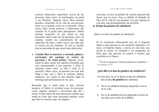 CÓMO OÍR LA VOZ DE DIOS
cuencia situaciones específicas acerca de las
personas, tales como: su matrimonio, su salud
o sus finanzas. Algunas veces, Dios muestra
pecados cometidos en la vida de esa persona,
tanto en el pasado como en el presente. Otras
veces, Dios revela motivos e intenciones del
corazón de la gente para protegernos. Habrá
muchas ocasiones en que usted no está
buscando saber nada de las personas, pero de
repente, vendrá ese conocimiento de algo
específico de ellas; y otras veces, será algo que
le ocurra casi de continuo. Si esto le sucede,
ésta es una señal de que usted tiene dicho don.
• Cuando Dios le muestra, a menudo, planes y
estrategias del enemigo en contra de
personas y de usted mismo. Algunas veces,
usted se dará cuenta del espíritu in-mundo que
está atormentando a una persona, y Dios le
mostrará cómo entró en ella y cuál es la
solución. Otras veces, la persona con este don
llega a una casa y Dios le muestra objetos
satánicos, los cuales le dan derecho legal al
enemigo para permanecer en esa casa.
Recuerde que si usted tiene el don, frecuen
temente, el Señor le revelará cosas de personas,
cosas, lugares, peligros y decisiones que del x
tomar. El don opera de una manera tan común, que
usted no tiene que estar buscando muchas veces
que Dios le muestre algo. En algunos
DONES DEL ESPÍRITU SANTO
creyentes, el don de palabra de ciencia operará más
fuerte que en otros. Esto es debido al llamado de
Dios en la vida de esa persona. Los que operan en
este don, son principalmente, los profetas.
2. El don de palabra de sabiduría
¿Qué es el don de palabra de sabiduría?
Es la revelación sobrenatural que da el Espíritu
Santo a una persona en un momento específico. Es
decir, el Espíritu Santo, a través de este don, nos
revela la mente, la voluntad y los propósitos de
Dios para una persona en cuanto a eventos que
ocurrirán en el futuro.
"8
11 uno es dada por el Espíritu palabra de sabiduría..."
1 Corintios 12.8
¿Qué NO es el don de palabra de sabiduría?
• A este don, no se le llama el don de sabiduría,
sino el don de palabra de sabiduría.
• No es la sabiduría humana adquirida a través
de la vida.
• No es la sabiduría divina adquirida a través de
los años, por medio de la Biblia.
 