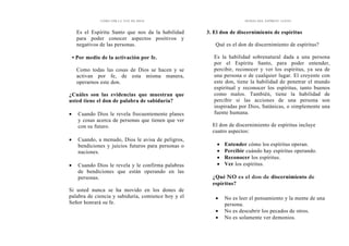 CÓMO OÍR LA VOZ DE DIOS
Es el Espíritu Santo que nos da la habilidad
para poder conocer aspectos positivos y
negativos de las personas.
• Por medio de la activación por fe.
Como todas las cosas de Dios se hacen y se
activan por fe, de esta misma manera,
operarnos este don.
¿Cuáles son las evidencias que muestran que
usted tiene el don de palabra de sabiduría?
• Cuando Dios le revela frecuentemente planes
y cosas acerca de personas que tienen que ver
con su futuro.
• Cuando, a menudo, Dios le avisa de peligros,
bendiciones y juicios futuros para personas o
naciones.
• Cuando Dios le revela y le confirma palabras
de bendiciones que están operando en las
personas.
Si usted nunca se ha movido en los dones de
palabra de ciencia y sabiduría, comience hoy y el
Señor honrará su fe.
DONES DEL ESPÍRITU SANTO
3. El don de discernimiento de espíritus
Qué es el don de discernimiento de espíritus?
Es la habilidad sobrenatural dada a una persona
por el Espíritu Santo, para poder entender,
percibir, reconocer y ver los espíritus, ya sea de
una persona o de cualquier lugar. El creyente con
este don, tiene la habilidad de penetrar el mundo
espiritual y reconocer los espíritus, tanto buenos
como malos. También, tiene la habilidad de
percibir si las acciones de una persona son
inspiradas por Dios, Satánicas, o simplemente una
fuente humana.
El don de discernimiento de espíritus incluye
cuatro aspectos:
• Entender cómo los espíritus operan.
• Percibir cuándo hay espíritus operando.
• Reconocer los espíritus.
• Ver los espíritus.
¿Qué NO es el don de discernimiento de
espíritus?
• No es leer el pensamiento y la mente de una
persona.
• No es descubrir los pecados de otros.
• No es solamente ver demonios.
 