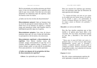 CÓMO OÍR LA VOZ DE DIOS
Me he encontrado con muchas personas que dicen
tener el don de discernimiento de espíritus, pero
todo lo que ven es malo. Este don nos sirve para
identificar los diferentes tipos de espíritus, tanto
los buenos como los malos.
¿Cuáles son los tres niveles de discernimiento?
Discernimiento natural. Cada ser humano tiene
un nivel de percepción natural dado por Dios. El
Señor hizo al ser humano un espíritu, y aunque
tenga una naturaleza caída, todo hombre tiene la
habilidad de percibir algo en el espíritu.
Discernimiento psíquico. Esta clase de discer-
nimiento tiene que ver con el alma del individuo.
La percepción es de la mente y las emociones.
Discernimiento espiritual o discernimiento de
espíritus. Esto abarca muchas cosas, por
ejemplo: juzgar correctamente lo que hay en el
corazón, percibir espíritus malos y buenos, y al
mismo tiempo, poder ver más allá de la atmósfera
física para penetrar y ver el mundo espiritual.
¿Cuáles son algunos de los propósitos del don
de discernimiento de espíritus?
• Liberar a los oprimidos por el enemigo.
DONES DEL ESPÍRITU SANTO
Dios nos muestra los espíritus que atormen-
tan a las personas, para que las liberemos de
toda opresión del enemigo.
"18
E 1 Espíritu del Señor está sobre mí, por cuanto
me ha ungido para dar buenas nuevas a los pobres;
me ha enviado a sanar a los quebrantados de
corazón, a pregonar libertad a los cautivos y vista a
los ciegos, a poner en libertad a los oprimidos..."
Lucas 4.18
• Descubrir a los siervos del diablo.
Hoy día, hay muchos satanistas que se han
metido a la iglesia para hacer daño a los
creyentes. Por esa razón, necesitamos operar
en este don y descubrir a los siervos del
diablo.
"
"Ahora, pues, la mano del Señor está contra ti, y
quedarás ciego y no verás el sol por algún tiempo.
Inmediatamente cayeron sobre el oscuridad y
tinieblas; y andando alrededor, buscaba quién lo
condujera de la mano. ''
Entonces el procónsul, viendo
lo que había sucedido, creyó, admirado de la doctrina
del Señor" Hechos 13.11, 12
• Exponer el error.
Hoy día, vemos continuamente espíritus de
error operando y trayendo división en el
 