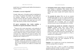 C Ó M O O Í R L A V O Z D E D I O S
puede hacer, así también puede hablar directamente a
nuestro espíritu.
El hombre es un ser tripartito3
Cuando Adán pecó, el hombre perdió la habilidad de
oír a Dios. El espíritu del hombre fue invadido por
las tinieblas. Después, vino Jesús, quien murió y
resucitó al tercer día para restaurar al hombre de su
pecado y, de esta manera, todo aquel que cree en El,
tiene vida eterna y recibe el nuevo nacimiento.
El nuevo nacimiento trae varios cambios o
beneficios al espíritu del hombre. Estos son:
'25
Esparciré sobre vosotros agua limpia y seréis purificados de
todas vuestras impurezas, y de todos vuestros ídolos os limpiaré.
26
Os daré un corazón nuevo y pondré un espíritu nuevo dentro de
vosotros. Quitaré de vosotros el corazón de piedra y os daré un
corazón de carne.
"
Pondré dentro de vosotros mi espíritu, y haré
que andéis en mis estatutos y que guardéis mis preceptos y los
pongáis por obra': Ezequiel 36.25-27
• Un nuevo espíritu o corazón. En el corazón del
hombre, ocurre una renovación completa, que le
devuelve la habilidad de oír nuevamente la voz de
Dios, como un día la oía Adán en el huerto del
Edén.
3
Dividido en tres partes, órdenes o clases.
D I O S Q LI ERE H ABLARNO S
• El Espíritu Santo viene a morar en nosotros. Al
estar limpios y cambiados, Dios mismo viene a
hacer morada en nosotros. La palabra de Dios nos
enseña que somos templo del Espíritu Santo de
Dios.
• Un corazón de carne. Dios nos da un corazón
sensible para poder oír su voz y para ser dóciles a
su guía. El hombre pecador no puede oír la voz del
Señor porque su espíritu y su conciencia están
cauterizados por el pecado, pero un creyente
nacido de nuevo tiene la habilidad de oír al Señor.
• Un corazón que puede oír, entender y hacer la
Palabra. Cuando todas estas cosas ocurren,
nuestro espíritu está listo para caminar en lo
sobrenatural. Nuestro espíritu fue renovado y
hecho nuevo por medio del nuevo nacimiento. Por
lo tanto, todo nuevo creyente puede oír a Dios y
caminar en lo sobrenatural.
Cuando decimos que el hombre es un ser tripartito,
nos referimos a que éste está compuesto de tres
partes: Espíritu, alma y cuerpo.
Espíritu - Es el medio por el cual nos comunicamos
con Dios, porque Dios es espíritu.
"23
Pero la hora viene, y ahora es, cuando los verdaderos
adoradores adorarán al Padre en espíritu y en verdad, porque
también el Padre tales adoradores busca que lo adoren.
 