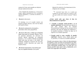 CÓMO OÍR LA VOZ DE DIOS
cuerpo de Cristo; pero pueden ser detecta-
dos por medio de este don.
"'
Pero el Espíritu dice claramente que, en los últimos
tiempos, algunos apostatarán de la fe, escuchando a
espíritus engañadores y a doctrinas de demonios..." 1
Timoteo 4.1
• Resistir al adversario.
Al enemigo, no se le puede resistir con
nuestras propias fuerzas, sino con los dones
del Espíritu Santo.
• Revelar la existencia de principados y
potestades sobre áreas geográficas.
• Revelar la dirección y el fluir que el Espíritu
Santo tiene para un servicio. algunas veces,
los pastores operamos los servicios de
nuestra iglesia siguiendo un programa
humano, y no le damos libertad al Espíritu
Santo para que nos guíe y nos hable. Sin
embargo, mediante el ejercicio de este don,
podemos recibir dirección por parte del
Espíritu Santo.
• Revelar las intenciones y los motivos que
hay en el espíritu humano. Jesús pudo
DONES DEL ESPÍRITU SANTO
detectar los motivos y las intenciones de los
religiosos de su tiempo.
"
'Y conociendo luego Jesús en su espíritu que
cavilaban de esta manera dentro de sí mismos, les dio:
¿Por qué caviláis así en vuestros corazones?" Marcos
2.8
¿Cómo usted sabe que tiene el don de
discernimiento de espíritus?
• Cuando, a menudo, usted percibe y ve el
mundo espiritual. Hay personas que operan en
este don, porque Dios les muestra
frecuentemente el porqué de las acciones de las
personas, qué clase de espíritu les influencia y,
en muchas ocasiones, el Señor les deja ver el
espíritu en el mundo espiritual.
• Cuando usted es muy sensible al mundo
espiritual. Algunas veces, donde quiera que
va, percibe y ve cosas en el mundo espiritual.
Cuando una persona tiene el don de discernimiento
de espíritus, existe una línea de percepción muy fina,
entre lo espiritual y lo natural, y si no tiene cuidado, se
vuelve demasiado sensible (más a lo malo que a lo
bueno), percibe todo, siente todo y, finalmente, se le
vuelve una carga difícil de manejar.
 