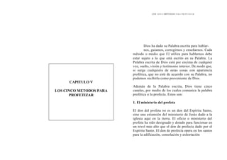 LOS CINCO MÉTODOS PARA PROFETIZAR
Dios ha dado su Palabra escrita para hablar-
nos, guiamos, corregirnos y enseñarnos. Cada
método o medio que El utiliza para hablarnos debe
estar sujeto a lo que está escrito en su Palabra. La
Palabra escrita de Dios está por encima de cualquier
voz, sueño, visión y testimonio interior. De modo que,
si surge cualquiera de estas cosas con apariencia
profética, que no está de acuerdo con su Palabra, no
podemos recibirla como proveniente de Dios.
CAPITULO V
LOS CINCO METODOS PARA
PROFETIZAR
Además de la Palabra escrita, Dios tiene cinco
canales, por medio de los cuales comunica la palabra
profética o la profecía. Estos son:
1. El ministerio del profeta
El don del profeta no es un don del Espíritu Santo,
sino una extensión del ministerio de Jesús dado a la
iglesia aquí en la tierra. El oficio o ministerio del
profeta ha sido designado y dotado para funcionar en
un nivel más alto que el don de profecía dado por el
Espíritu Santo. El don de profecía opera en los santos
para la edificación, consolación y exhortación
 