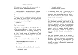 CÓMO OÍR LA VOZ DE DIOS
de los creyentes, pero el oficio del ministerio de un
profeta fue ungido para muchas cosas más.
"Y él mismo constituyó a unos, apóstoles; a otros, profetas a
otros, evangelistas; a otros, pastores y maestros... " Efesios
4.11
"S
Y a unos puso Dios en la iglesia, primeramente apóstoles,
luego profetas, lo tercero maestros, luego los que hacen
milagros, después los que sanan, los que ayudan, los que
administran, los que tienen don de lenguas".
Corintios 12.28
Qué es un profeta?
El profeta es uno que habla en el nombre de Dios, ya
sea en presente, pasado o futuro. En el Antiguo
Testamento, los profetas son llamados "videntes". Es
un vocero que tiene visiones y revelaciones de parte
de Dios. Habla cuando es impulsado por una
inspiración repentina e iluminado por una revelación
momentánea.
¿Cuáles son las características de un profeta?
• Se mueve fuertemente en los dones de
revelación.
Recordemos cuáles son los dones de revelación:
- Palabra de ciencia
LOS CINCO MÉTODOS PARA PROFETIZAR
- Palabra de sabiduría
- Discernimiento de espíritus
• A menudo, el profeta tiene la habilidad de ver el
mundo espiritual a través del don de discer-
nimiento. Tiene la habilidad de ver el peligro y
más allá de las cosas que otros no ven. También,
tiene visiones sobrenaturales.
• La mayoría de las veces, los profetas operan bajo
otro ministerio. Es decir, que además de ser
profetas son pastores, evangelistas o maestros. El
ministerio profético siempre va acompañando
con otro ministerio. Hay ciertas combinaciones,
tales como: Profeta y Evangelista; Profeta y
Pastor; Profeta y Maestro; Profeta, Maestro,
Pastor y Evangelista. También, se puede dar el
caso del Dr. Bill Hamon, que es Profeta y
Apóstol.
• Hay una diferencia entre ser un profeta y
profetizar. Hay una diferencia entre la oficina del
profeta y la profecía. Cualquier creyente puede
profetizar, pero eso no lo hace un profeta. Sin
embargo, todos los profetas profetizan. La
profecía del Nuevo Testamento es para edificar,
consolar y exhortar.
 