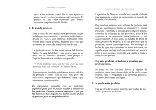 CÓMO OÍR LA VOZ DE DIOS
envía a los profetas, con el fin de que ayuden al
pastor local y eviten los ataques del enemigo. El
profeta es _un radar espiritual que detecta
cualquier maquinación del diablo.
2. El don de profecía
Este es otro de los canales para profetizar. Según
señalamos anteriormente, la palabra profecía en el
griego '
es "naba", que significa burbujear como
fuente, fluir hacia delante, declarar una cosa que
solamente es conocida por revelación divina.
La profecía es uno de los nueve dones del Espíritu
Santo. Es una habilidad y una gracia, que no es
dada por la madurez cristiana, sino porque el
Espíritu Santo desea bendecir a su pueblo.
"31 Podéis profetizar todos, uno por uno, para que todos
aprendan y todos sean exhortados". 1 Corintios 14.31
Anteriormente, también estudiamos acerca del don
de profecía y cómo fluir en este don, pero hay
otras cosas importantes que debemos saber y que
trataremos a continuación:
Es importante consultar con su cobertura
espiritual para que le pueda ayudar a interpretar
las profecías. Existen algunos extremos a los que
las personas han llegado por haber usado el don
de profecía para su propio beneficio.
LOS CINCO MÉTODOS PARA PROFETIZAR
La palabra de Dios nos enseña que usar la profecía
para manipular a otros es equivalente al pecado de
brujería y hechicería.
Hay muchas personas que utilizan la profecía para
unir en matrimonio, llamar al ministerio y enviar
personas. También, la utilizan para adquirir dinero,
controlar la voluntad de las personas, traer a los
creyentes a su ministerio, para intimidar, y así
sucesivamente. A todo esto, la palabra de Dios le
llama pecado de brujería, y si hay personas que lo
practican, tienen que arrepentirse. Sin embargo, el
hecho de que haya personas en estos extremos, no
significa que no hay profetas genuinos que amen a
Dios, y que su único propósito sea exaltar a Jesús y
edificar a su pueblo.
Hay más profetas verdaderos y genuinos que
profetas falsos.
Si usted es un creyente nuevo y alguien le
profetiza, pero tiene alguna duda de la profecía que
recibió, vaya y pregúntele a su cobertura pastoral.
No tome decisiones a la ligera.
3. La predicación profética
Éste es otro de los cinco métodos por medio de los
cuales podemos profetizar.
 