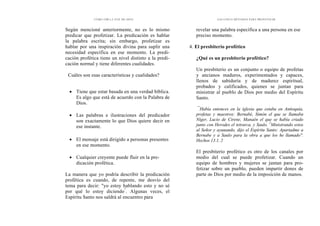 CÓMO OÍR LA VOZ DE DIOS
Según mencioné anteriormente, no es lo mismo
predicar que profetizar. La predicación es hablar
la palabra escrita; sin embargo, profetizar es
hablar por una inspiración divina para suplir una
necesidad específica en ese momento. La predi-
cación profética tiene un nivel distinto a la predi-
cación normal y tiene diferentes cualidades.
Cuáles son esas características y cualidades?
• Tiene que estar basada en una verdad bíblica.
Es algo que está de acuerdo con la Palabra de
Dios.
• Las palabras e ilustraciones del predicador
son exactamente lo que Dios quiere decir en
ese instante.
• El mensaje está dirigido a personas presentes
en ese momento.
• Cualquier creyente puede fluir en la pre-
dicación profética.
La manera que yo podría describir la predicación
profética es cuando, de repente, me desvío del
tema para decir: "yo estoy hablando esto y no sé
por qué lo estoy diciendo"
. Algunas veces, el
Espíritu Santo nos saldrá al encuentro para
LOS CINCO MÉTODOS PARA PROFETIZAR
revelar una palabra específica a una persona en ese
preciso momento.
4. El presbiterio profético
¿Qué es un presbiterio profético?
Un presbiterio es un conjunto o equipo de profetas
y ancianos maduros, experimentados y capaces,
llenos de sabiduría y de madurez espiritual,
probados y calificados, quienes se juntan para
ministrar al pueblo de Dios por medio del Espíritu
Santo.
"'
Había entonces en la iglesia que estaba en Antioquía,
profetas y maestros: Bernabé, Simón el que se llamaba
Níger, Lucio de Cirene, Manaén el que se había criado
junto con Herodes el tetrarca, y Saulo. 2
Ministrando estos
al Señor y ayunando, dijo el Espíritu Santo: Apartadme a
Bernabe y a Saulo para la obra a que los he llamado".
Hechos 13.1, 2
El presbiterio profético es otro de los canales por
medio del cual se puede profetizar. Cuando un
equipo de hombres y mujeres se juntan para pro-
fetizar sobre un pueblo, pueden impartir dones de
parte de Dios por medio de la imposición de manos.
 