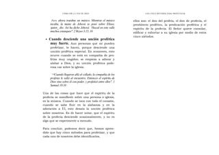 CÓMO OÍR LA VOZ DE DIOS
'
Pero ahora traedme un músico. Mientras el músico
tocaba, la mano de Jehová se posó sobre Elíseo,
'quien_ dio: Así ha dicho Jehová: `Haced en este valle
muchos estanques". 2 Reyes 3.15, 16
• Cuando desciende una unción profética
muy fuerte. Aun personas que no pueden
profetizar, lo hacen, porque desciende una
unción profética especial. En ocasiones, esto
ocurre cuando se está en compañía de pro-
fetas muy ungidos; se empieza a adorar y
alabar a Dios, y su unción profética pode-
rosa cae sobre la iglesia.
"10Cuando llegaron allá al collado, la compañía de los
profetas le salió al encuentro. Entonces el espíritu de
Dios vino sobre él con poder, y profetizó entre ellos". 1
Samuel 10.10
Una de las cosas que hace que el espíritu de la
profecía se manifieste sobre una persona o iglesia,
es la música. Cuando se toca con todo el corazón,
cuando se sabe fluir en la alabanza y en la
adoración a El, esto desata la unción profética
sobre nosotros. Es de hacer notar, que el espíritu
de la profecía desciende ocasionalmente, y no es
algo que se experimente a menudo.
Para concluir, podemos decir que, hemos apren-
dido que hay cinco métodos para profetizar, y que
cada uno de nosotros debe identificarlos,
LOS CINCO MÉTODOS PARA PROFETIZAR
ellos son: el don del profeta, el don de profecía, el
presbiterio profético, la predicación profética y el
espíritu de la profecía. El Señor quiere consolar,
edificar y exhortar a su iglesia por medio de estos
cinco métodos.
 