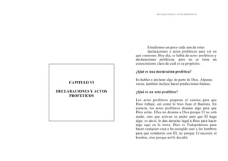 DECLARACIONES Y ACTOS PROFÉTICOS
Estudiemos un poco cada una de estas
declaraciones y actos proféticos para ver en
qué consisten. Hoy día, se habla de actos proféticos y
declaraciones proféticas, pero no se tiene un
conocimiento claro de cuál es su propósito.
CAPITULO VI
DECLARACIONES Y ACTOS
PROFETICOS
¿Qué es una declaración profética?
Es hablar o declarar algo de parte de Dios. Algunas
veces, también incluye hacer predicciones futuras.
¿Qué es un acto profético?
Los actos proféticos preparan el camino para que
Dios trabaje, así como lo hizo Juan el Bautista. En
esencia, los actos proféticos desatan algo para que
Dios actúe. Ellos no desatan a Dios porque El no está
atado, sino que activan su poder para que El haga
algo; es decir, le dan derecho legal a Dios para hacer
algo aquí en la tierra. Dios es Todopoderoso para
hacer cualquier cosa y ha escogido usar a los hombres
para que colaboren con El; no porque El necesite al
hombre, sino porque así lo decidió.
 