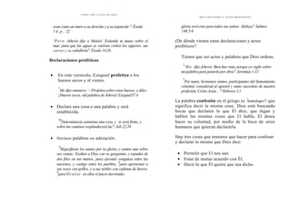 CÓMO OÍR LA VOZ DE DIOS
eran como un muro a su derecha y a su izquierda ". Éxodo
14.p, 22
'Pero Jehová dijo a Moisés: Extiende tu mano sobre el
mar, para que las aguas se vuelvan contra los egipcios, sus
carros y su caballería". Éxodo 14.26
Declaraciones proféticas
• En este versículo, Ezequiel profetiza a los
huesos secos y al viento.
"'
Me dijo entonces: —Profetisa sobre estos huesos, y diles:
`¡Huesos secos, oíd palabra de Jehová! Ezequiel37.4
• Declare una cosa o una palabra y será
establecida.
'28
Determinarás asimismo una cosa, y .te será firme, y
sobre tus caminos resplandecerá luz". Job 22.28
• Declare palabras en adoración.
"5
Regocfjense los santos por su gloria, y canten aun sobre
sus camas. '
Exalten a Dios con su gargantas, y espadas de
dos filos en sus manos,
'
para ejecutar venganza entre las
naciones, y castigo entre los pueblos;
8
para aprisionar a
sus reyes con grillos, y a sus nobles con cadenas de hierro;
9
para Ocular en ellos el juicio decretado;
DECLARACIONES Y ACTOS PROFÉTICOS
gloria será esto para todos sus santos. Aleluya". Salmos
149.5-9
(De dónde vienen estas declaraciones y actos
proféticos?
Tienen que ser actos y palabras que Dios ordene.
"
' M e dijo Jehová: Bien has visto, porque yo vigilo sobre
mi palabra para ponerla por obra". Jeremías 1.12
"'
Por tanto, hermanos santos, participantes del llamamiento
celestial, considerad al apóstol y sumo sacerdote de nuestra
profesión, Cristo Jesús .. " Hebreos 3.1
La palabra confesión en el griego es "
homologeo"; que
significa decir la misma cosa., Dios está buscando
bocas que declaren lo que El dice, que digan y
hablen las mismas cosas que El habla. El desea
hacer su voluntad, por medio de la boca de seres
humanos que quieran declararla.
Hay tres cosas que tenemos que hacer para confesar
y declarar lo mismo que Dios dice:
• Permitir que El nos use.
• Estar de mutuo acuerdo con Él.
• Decir lo que Él quiere que sea dicho.
 