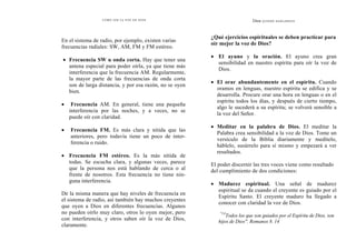 CÓMO OÍR LA VOZ DE DIOS
En el sistema de radio, por ejemplo, existen varias
frecuencias radiales: SW, AM, FM y FM estéreo.
• Frecuencia SW u onda corta. Hay que tener una
antena especial para poder oírla, ya que tiene más
interferencia que la frecuencia AM. Regularmente,
la mayor parte de las frecuencias de onda corta
son de larga distancia, y por esa razón, no se oyen
bien.
• Frecuencia AM. En general, tiene una pequeña
interferencia por las noches, y a veces, no se
puede oír con claridad.
• Frecuencia FM. Es más clara y nítida que las
anteriores, pero todavía tiene un poco de inter-
ferencia o ruido.
• Frecuencia FM estéreo. Es la más nítida de
todas. Se escucha clara, y algunas veces, parece
que la persona nos está hablando de cerca o al
frente de nosotros. Esta frecuencia no tiene nin-
guna interferencia.
De la misma manera que hay niveles de frecuencia en
el sistema de radio, así también hay muchos creyentes
que oyen a Dios en diferentes frecuencias. Algunos
no pueden oírlo muy claro, otros lo oyen mejor, pero
con interferencia, y otros saben oír la voz de Dios,
claramente.
Dios QUIERE HABLARNOS
¿Qué ejercicios espirituales se deben practicar para
oír mejor la voz de Dios?
• El ayuno y la oración. El ayuno crea gran
sensibilidad en nuestro espíritu para oír la voz de
Dios.
• El orar abundantemente en el espíritu. Cuando
oramos en lenguas, nuestro espíritu se edifica y se
desarrolla. Procure orar una hora en lenguas o en el
espíritu todos los días, y después de cierto tiempo,
algo le sucederá a su espíritu; se volverá sensible a
la voz del Señor.
• Meditar en la palabra de Dios. El meditar la
Palabra crea sensibilidad a la voz de Dios. Tome un
versículo de la Biblia diariamente y medítelo,
háblelo, susúrrelo para sí mismo y empezará a ver
resultados.
El poder discernir las tres voces viene como resultado
del cumplimiento de dos condiciones:
• Madurez espiritual. Una señal de madurez
espiritual se da cuando el creyente es guiado por el
Espíritu Santo. El creyente maduro ha llegado a
conocer con claridad la voz de Dios.
"14
Todos los que son guiados por el Espíritu de Dios, son
hijos de Dios". Romanos 8. 14
 