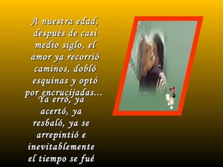 A nuestra edad,A nuestra edad,
después de casidespués de casi
medio siglo, elmedio siglo, el
amor ya recorrióamor ya recorrió
caminos, doblócaminos, dobló
esquinas y optóesquinas y optó
por encrucijadas...por encrucijadas...
Ya erró, yaYa erró, ya
acertó, yaacertó, ya
resbaló, ya seresbaló, ya se
arrepintió earrepintió e
inevitablementeinevitablemente
el tiempo se fuéel tiempo se fué
 