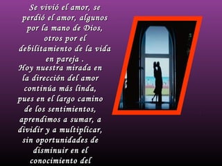 Se vivió el amor, seSe vivió el amor, se
perdió el amor, algunosperdió el amor, algunos
por la mano de Dios,por la mano de Dios,
otros por elotros por el
debilitamiento de la vidadebilitamiento de la vida
en pareja .en pareja .
Hoy nuestra mirada enHoy nuestra mirada en
la dirección del amorla dirección del amor
continúa más linda,continúa más linda,
pues en el largo caminopues en el largo camino
de los sentimientos,de los sentimientos,
aprendimos a sumar, aaprendimos a sumar, a
dividir y a multiplicar,dividir y a multiplicar,
sin oportunidades desin oportunidades de
disminuir en eldisminuir en el
conocimiento delconocimiento del
 