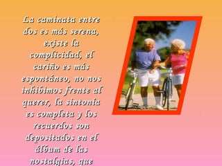 La caminata entreLa caminata entre
dos es más serena,dos es más serena,
existe laexiste la
complicidad, elcomplicidad, el
cariño es máscariño es más
espontáneo, no nosespontáneo, no nos
inhibimos frente alinhibimos frente al
querer, la sintoníaquerer, la sintonía
es completa y loses completa y los
recuerdos sonrecuerdos son
depositados en eldepositados en el
álbum de lasálbum de las
nostalgias, quenostalgias, que
 