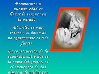 Enamorarse aEnamorarse a
nuestra edad esnuestra edad es
llevar la ternura enllevar la ternura en
la mirada.la mirada.
El brillo es másEl brillo es más
intenso, el deseo deintenso, el deseo de
no equivocarse es másno equivocarse es más
fuerte.fuerte.
La construcción de laLa construcción de la
caminata entre dos escaminata entre dos es
la suma del querer, esla suma del querer, es
el encuentro de dosel encuentro de dos
almas aplaudidas poralmas aplaudidas por
 