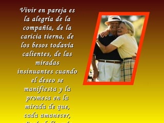 Vivir en pareja esVivir en pareja es
la alegría de lala alegría de la
compañía, de lacompañía, de la
caricia tierna, decaricia tierna, de
los besos todavíalos besos todavía
calientes, de lascalientes, de las
miradasmiradas
insinuantes cuandoinsinuantes cuando
el deseo seel deseo se
manifiesta y lamanifiesta y la
promesa en lapromesa en la
mirada de que,mirada de que,
cada amanecer,cada amanecer,
 