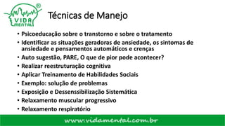 Técnicas de Manejo
• Psicoeducação sobre o transtorno e sobre o tratamento
• Identificar as situações geradoras de ansiedade, os sintomas de
ansiedade e pensamentos automáticos e crenças
• Auto sugestão, PARE, O que de pior pode acontecer?
• Realizar reestruturação cognitiva
• Aplicar Treinamento de Habilidades Sociais
• Exemplo: solução de problemas
• Exposição e Dessenssibilização Sistemática
• Relaxamento muscular progressivo
• Relaxamento respiratório
 