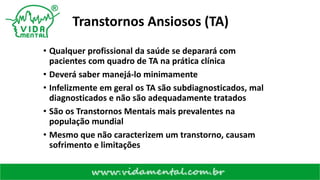 Transtornos Ansiosos (TA)
• Qualquer profissional da saúde se deparará com
pacientes com quadro de TA na prática clínica
• Deverá saber manejá-lo minimamente
• Infelizmente em geral os TA são subdiagnosticados, mal
diagnosticados e não são adequadamente tratados
• São os Transtornos Mentais mais prevalentes na
população mundial
• Mesmo que não caracterizem um transtorno, causam
sofrimento e limitações
 