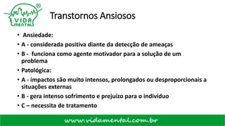 Transtornos Ansiosos
• Ansiedade:
• A - considerada positiva diante da detecção de ameaças
• B - funciona como agente motivador para a solução de um
problema
• Patológica:
• A - impactos são muito intensos, prolongados ou desproporcionais a
situações externas
• B - gera intenso sofrimento e prejuízo para o indivíduo
• C – necessita de tratamento
 