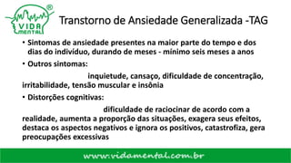 Transtorno de Ansiedade Generalizada -TAG
• Sintomas de ansiedade presentes na maior parte do tempo e dos
dias do indivíduo, durando de meses - mínimo seis meses a anos
• Outros sintomas:
inquietude, cansaço, dificuldade de concentração,
irritabilidade, tensão muscular e insônia
• Distorções cognitivas:
dificuldade de raciocinar de acordo com a
realidade, aumenta a proporção das situações, exagera seus efeitos,
destaca os aspectos negativos e ignora os positivos, catastrofiza, gera
preocupações excessivas
 