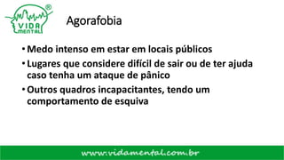 Agorafobia
• Medo intenso em estar em locais públicos
• Lugares que considere difícil de sair ou de ter ajuda
caso tenha um ataque de pânico
• Outros quadros incapacitantes, tendo um
comportamento de esquiva
 