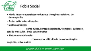 Fobia Social
• Medo intenso e persistente durante situações sociais ou de
desempenho
• Assim evita estas situações
• Sintomas físicos:
como rubor, coração acelerado, tremores, sudorese,
tensão muscular , boca seca e outros
• Sintomas emocionais:
como medo, dificuldade de concentração,
angústia, entre outros
 