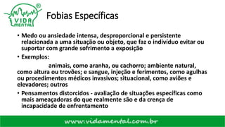 Fobias Específicas
• Medo ou ansiedade intensa, desproporcional e persistente
relacionada a uma situação ou objeto, que faz o indivíduo evitar ou
suportar com grande sofrimento a exposição
• Exemplos:
animais, como aranha, ou cachorro; ambiente natural,
como altura ou trovões; e sangue, injeção e ferimentos, como agulhas
ou procedimentos médicos invasivos; situacional, como aviões e
elevadores; outros
• Pensamentos distorcidos - avaliação de situações específicas como
mais ameaçadoras do que realmente são e da crença de
incapacidade de enfrentamento
 
